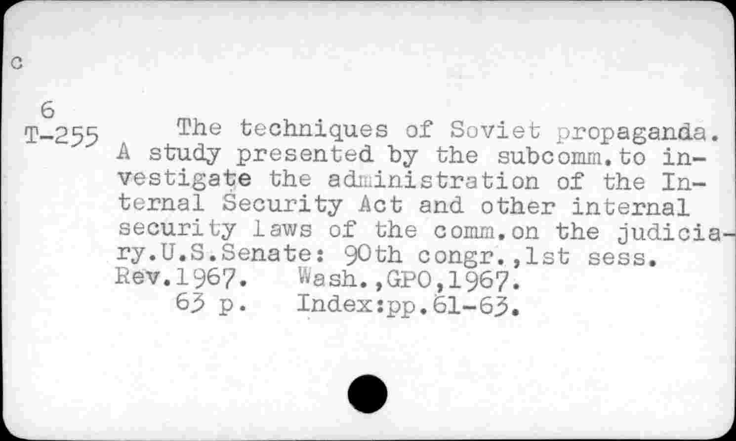 ﻿T-255 The techniques Soviet propaganda.
A study presented by the subc’omm. to investigate the administration of the Internal Security Act and other internal security laws of the comm.on the judicia ry.U.S.Senate: 90th congr.,lst sess.
Rev.1967. Wash.,GPO,1967.
63 p. Index:pp.61-63.